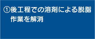 ①後工程での溶剤による脱脂作業を解消