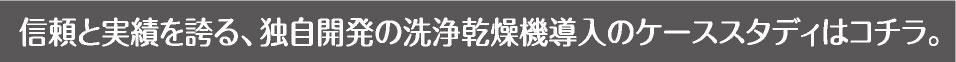 信頼と実績を誇る、独自開発の洗浄乾燥機導入のケーススタディはコチラ