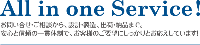 All in one Service!お問い合せ・ご相談から、設計・製造、出荷・納品まで。安心と信頼の一貫体制で、お客様のご要望にしっかりとお応えしています！